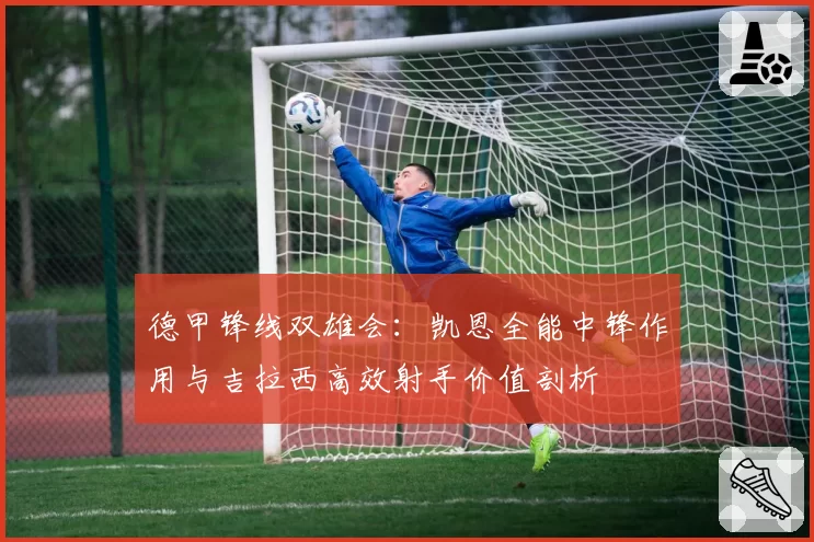 德甲锋线双雄会：凯恩全能中锋作用与吉拉西高效射手价值剖析