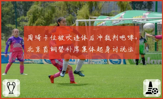 周琦卡位被吹违体后冲裁判咆哮，北京首钢替补席集体起身讨说法