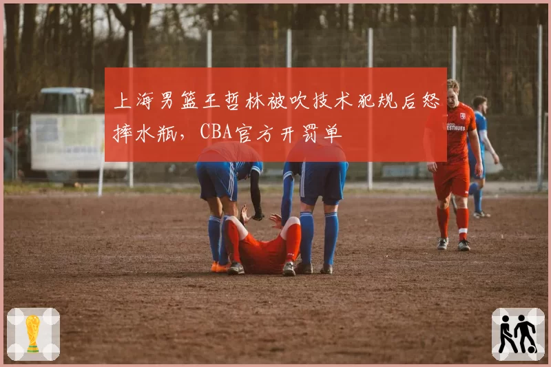 上海男篮王哲林被吹技术犯规后怒摔水瓶,CBA官方开罚单