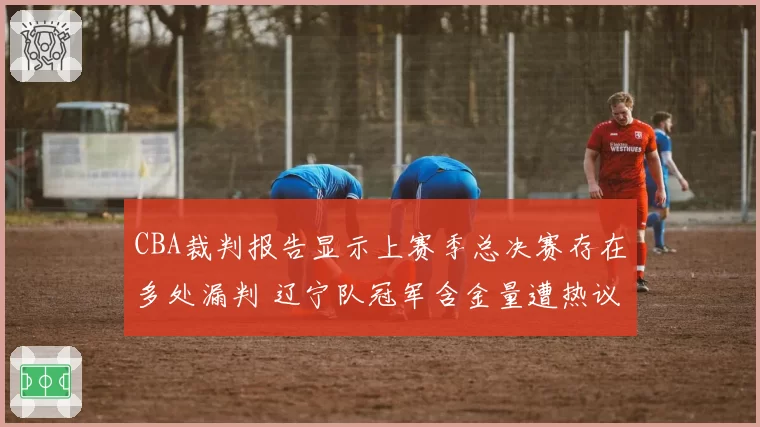 CBA裁判报告显示上赛季总决赛存在多处漏判 辽宁队冠军含金量遭热议