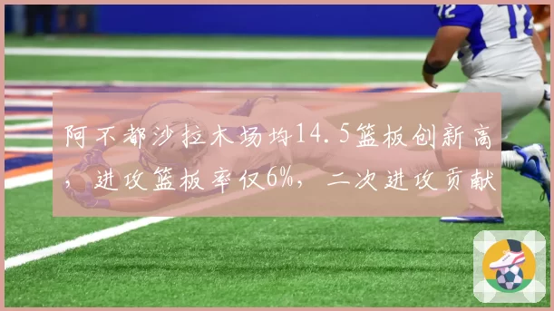阿不都沙拉木场均14.5篮板创新高，进攻篮板率仅6%，二次进攻贡献有限