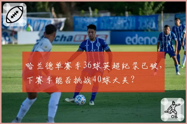 哈兰德单赛季36球英超纪录已破，下赛季能否挑战40球大关？