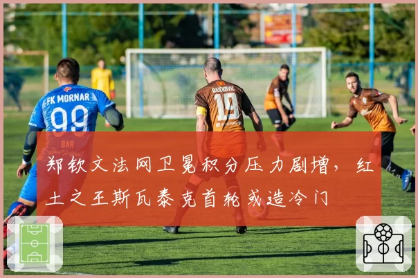 郑钦文法网卫冕积分压力剧增,红土之王斯瓦泰克首轮或造冷门