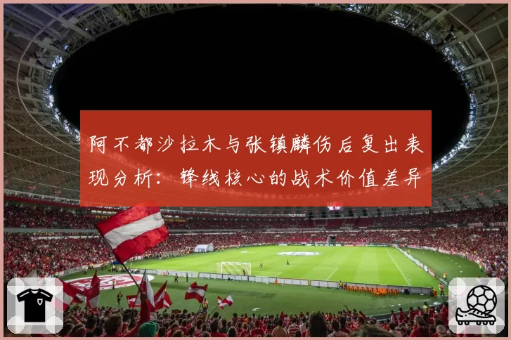 阿不都沙拉木与张镇麟伤后复出表现分析:锋线核心的战术价值差异