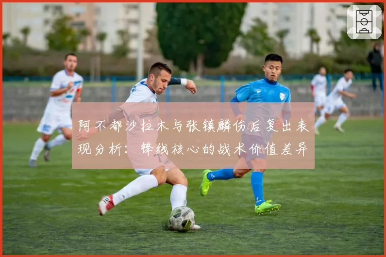 阿不都沙拉木与张镇麟伤后复出表现分析:锋线核心的战术价值差异
