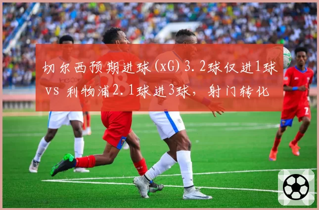切尔西预期进球(xG)3.2球仅进1球 vs 利物浦2.1球进3球，射门转化率与门将表现差异