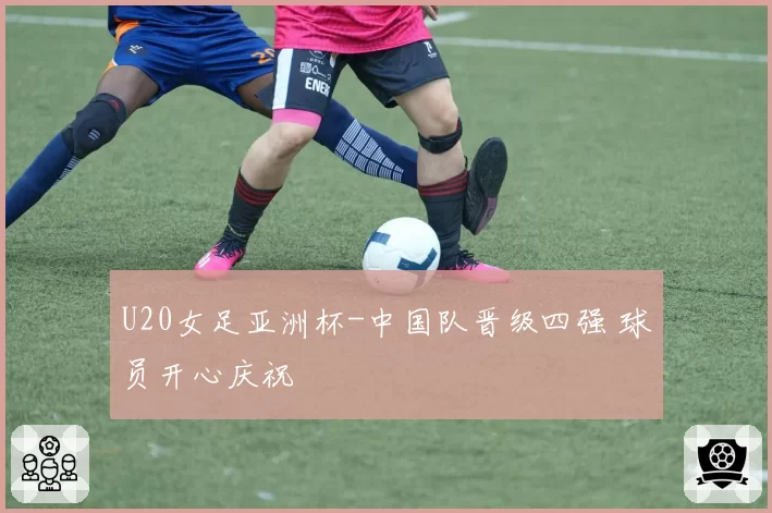 U20女足亚洲杯-中国队晋级四强 球员开心庆祝