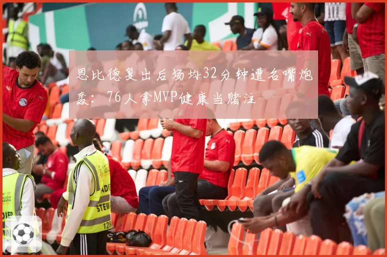 恩比德复出后场均32分钟遭名嘴炮轰：76人拿MVP健康当赌注
