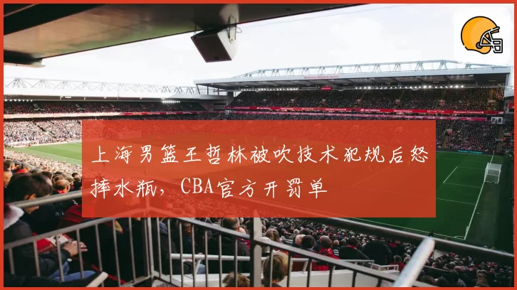 上海男篮王哲林被吹技术犯规后怒摔水瓶,CBA官方开罚单