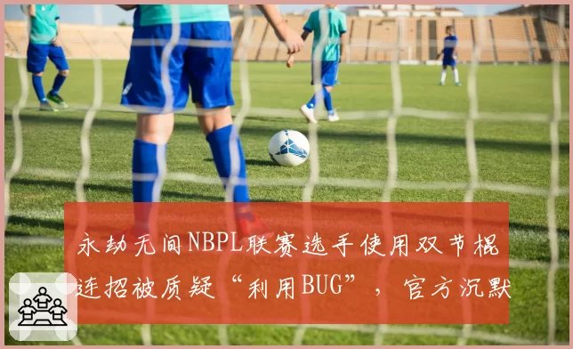 永劫无间NBPL联赛选手使用双节棍连招被质疑“利用BUG”,官方沉默引众怒