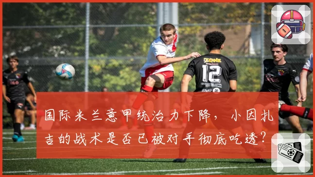 国际米兰意甲统治力下降，小因扎吉的战术是否已被对手彻底吃透？