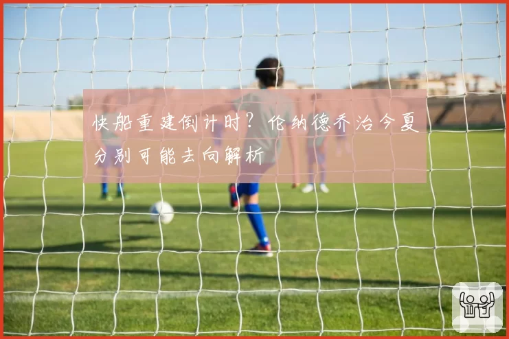 快船重建倒计时?伦纳德乔治今夏分别可能去向解析