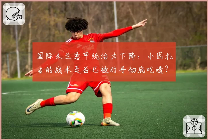 国际米兰意甲统治力下降，小因扎吉的战术是否已被对手彻底吃透？