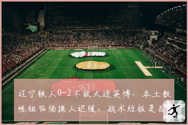 辽宁铁人0-2不敌大连英博，本土教练组临场换人迟缓，战术短板是否已被对手摸透？