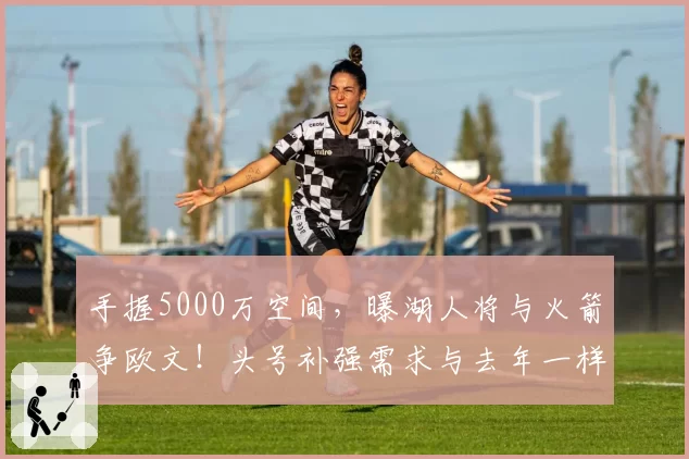 手握5000万空间，曝湖人将与火箭争欧文！头号补强需求与去年一样