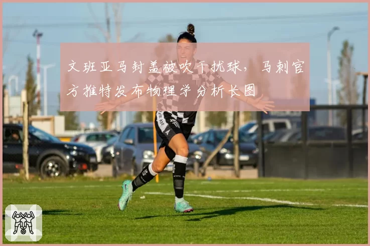 文班亚马封盖被吹干扰球，马刺官方推特发布物理学分析长图