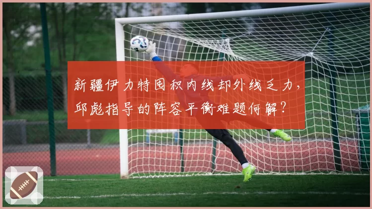 新疆伊力特囤积内线却外线乏力，邱彪指导的阵容平衡难题何解？