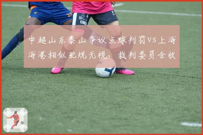 中超山东泰山争议点球判罚vs上海海港相似犯规无视，裁判委员会收到两队联合抗议