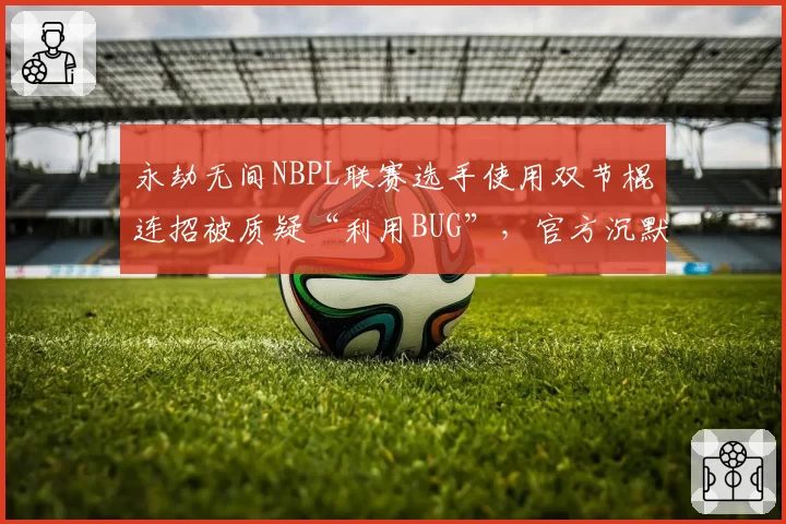 永劫无间NBPL联赛选手使用双节棍连招被质疑“利用BUG”，官方沉默引众怒