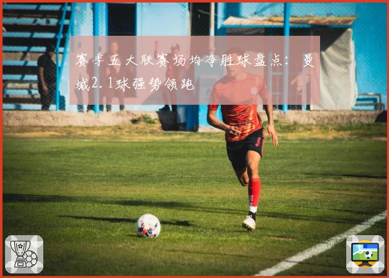 赛季五大联赛场均净胜球盘点:曼城2.1球强势领跑