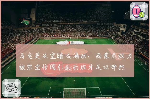 马竞更衣室暗流涌动,西蒙尼权力被架空传闻引发西班牙足坛哗然