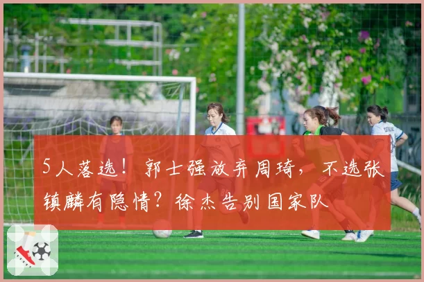 5人落选！郭士强放弃周琦，不选张镇麟有隐情？徐杰告别国家队