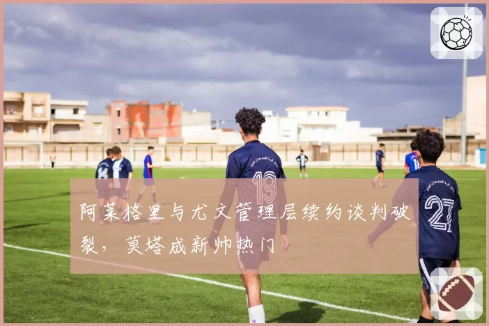 阿莱格里与尤文管理层续约谈判破裂,莫塔成新帅热门