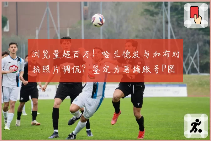 浏览量超百万！哈兰德发与加布对抗照片调侃？鉴定为恶搞账号P图