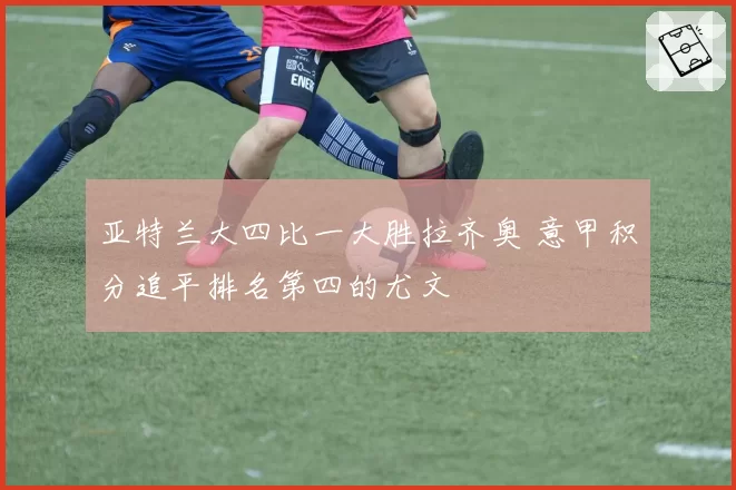 亚特兰大四比一大胜拉齐奥 意甲积分追平排名第四的尤文