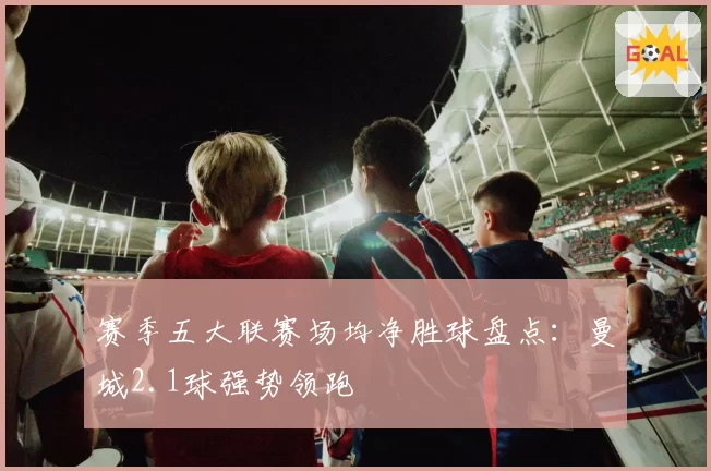 赛季五大联赛场均净胜球盘点：曼城2.1球强势领跑