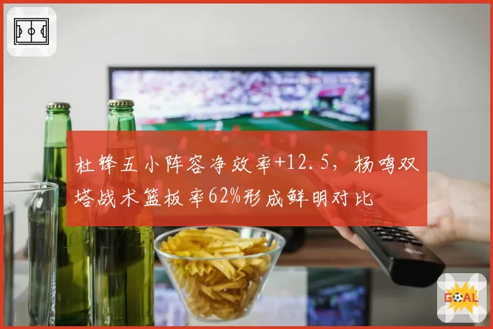 杜锋五小阵容净效率+12.5，杨鸣双塔战术篮板率62%形成鲜明对比