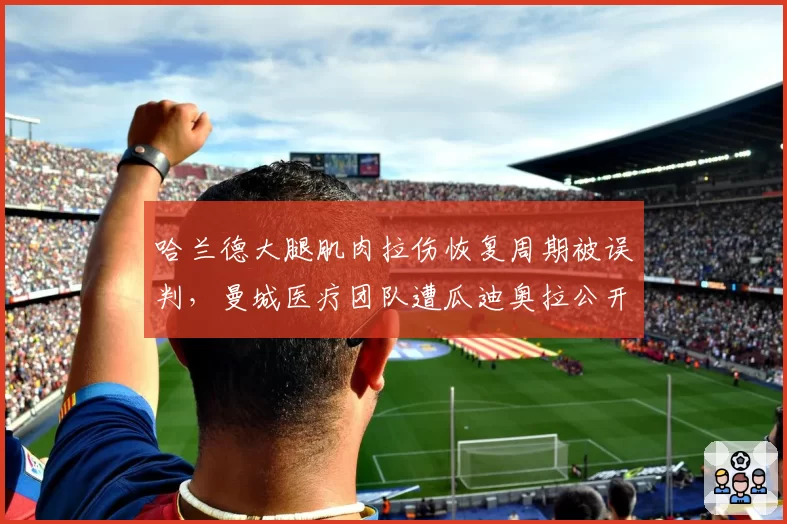 哈兰德大腿肌肉拉伤恢复周期被误判，曼城医疗团队遭瓜迪奥拉公开批评