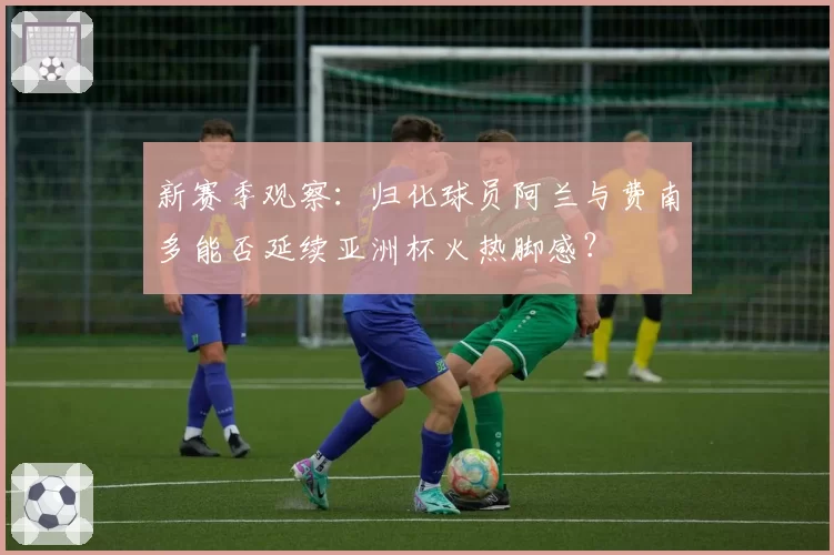 新赛季观察：归化球员阿兰与费南多能否延续亚洲杯火热脚感？