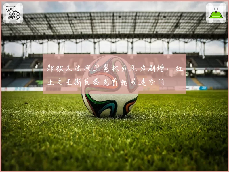 郑钦文法网卫冕积分压力剧增,红土之王斯瓦泰克首轮或造冷门