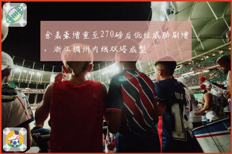 余嘉豪增重至270磅后低位威胁剧增，浙江稠州内线双塔成型