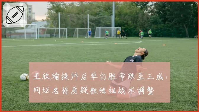 王欣瑜换帅后单打胜率跌至三成，网坛名将质疑教练组战术调整