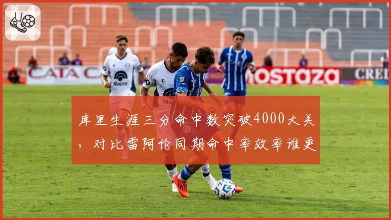库里生涯三分命中数突破4000大关,对比雷阿伦同期命中率效率谁更稳定