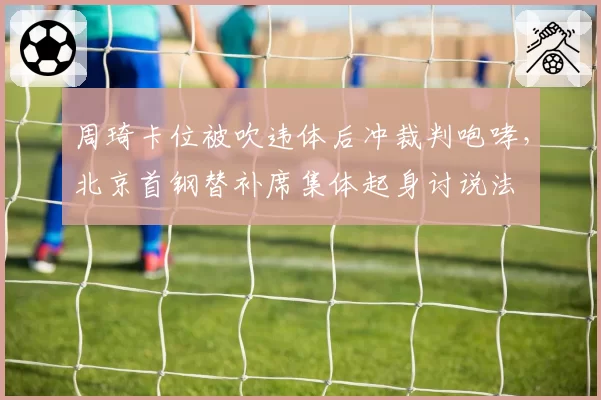 周琦卡位被吹违体后冲裁判咆哮，北京首钢替补席集体起身讨说法