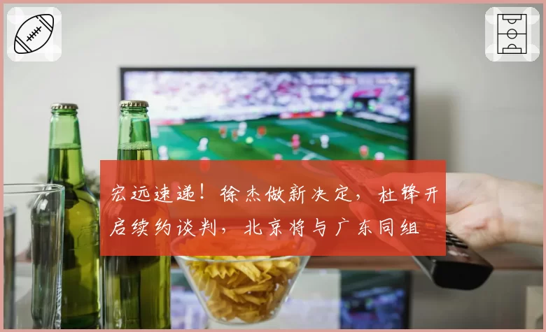 宏远速递!徐杰做新决定,杜锋开启续约谈判,北京将与广东同组
