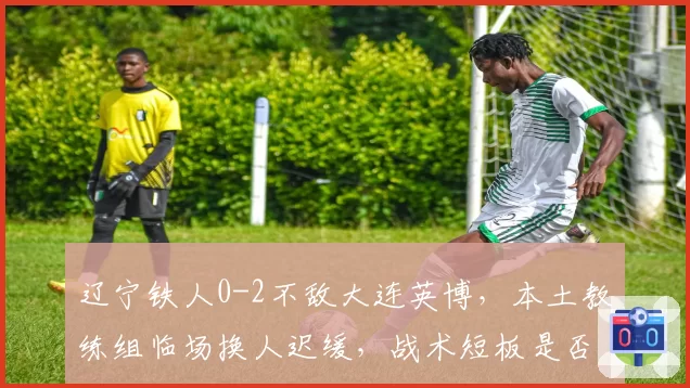 辽宁铁人0-2不敌大连英博，本土教练组临场换人迟缓，战术短板是否已被对手摸透？