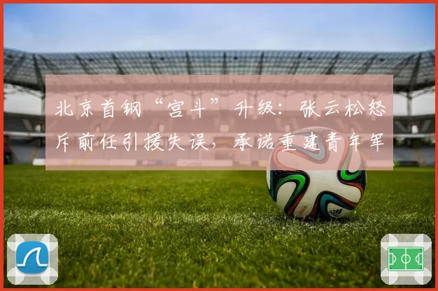 北京首钢“宫斗”升级:张云松怒斥前任引援失误,承诺重建青年军