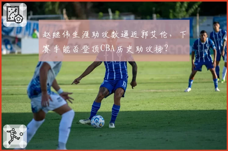 赵继伟生涯助攻数逼近郭艾伦，下赛季能否登顶CBA历史助攻榜？