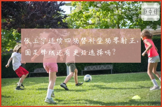 张玉宁连续四场替补登场零射正，国足锋线还有更好选择吗？