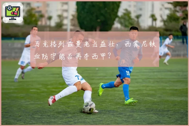马竞格列兹曼老当益壮，西蒙尼铁血防守能否再夺西甲？