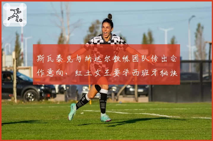 斯瓦泰克与纳达尔教练团队传出合作意向，红土女王要学西班牙秘诀