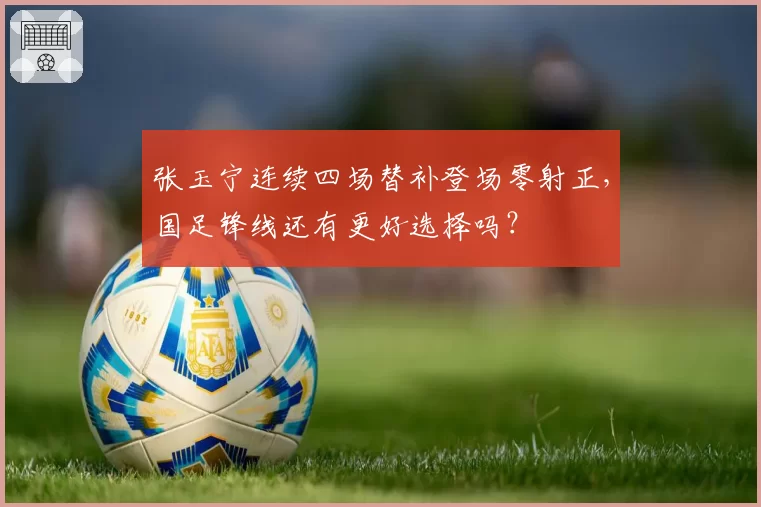 张玉宁连续四场替补登场零射正，国足锋线还有更好选择吗？