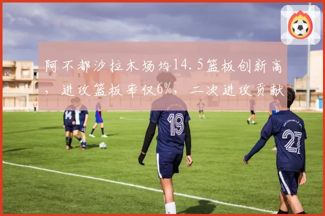 阿不都沙拉木场均14.5篮板创新高，进攻篮板率仅6%，二次进攻贡献有限