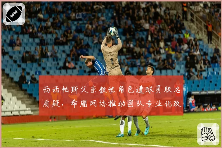 西西帕斯父亲教练角色遭球员联名质疑，希腊网协推动团队专业化改革