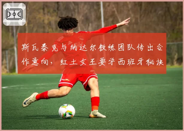斯瓦泰克与纳达尔教练团队传出合作意向，红土女王要学西班牙秘诀