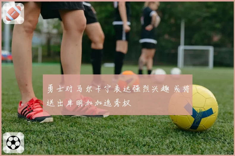 勇士对马尔卡宁表达强烈兴趣 或将送出库明加加选秀权